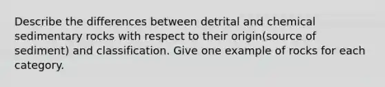 Describe the differences between detrital and chemical sedimentary rocks with respect to their origin(source of sediment) and classification. Give one example of rocks for each category.