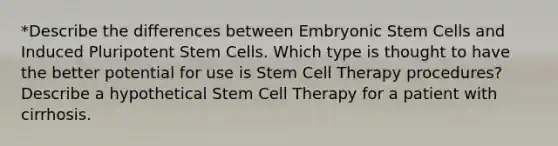 *Describe the differences between Embryonic Stem Cells and Induced Pluripotent Stem Cells. Which type is thought to have the better potential for use is Stem Cell Therapy procedures? Describe a hypothetical Stem Cell Therapy for a patient with cirrhosis.