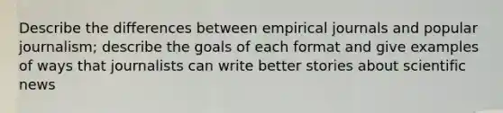 Describe the differences between empirical journals and popular journalism; describe the goals of each format and give examples of ways that journalists can write better stories about scientific news