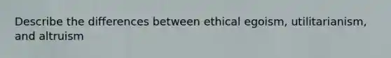 Describe the differences between ethical egoism, utilitarianism, and altruism