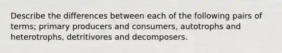 Describe the differences between each of the following pairs of terms; primary producers and consumers, autotrophs and heterotrophs, detritivores and decomposers.