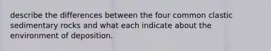 describe the differences between the four common clastic sedimentary rocks and what each indicate about the environment of deposition.