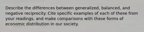 Describe the differences between generalized, balanced, and negative reciprocity. Cite specific examples of each of these from your readings, and make comparisons with these forms of economic distribution in our society.