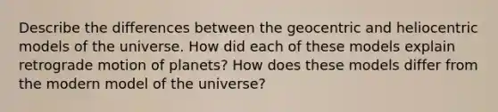 Describe the differences between the geocentric and heliocentric models of the universe. How did each of these models explain retrograde motion of planets? How does these models differ from the modern model of the universe?