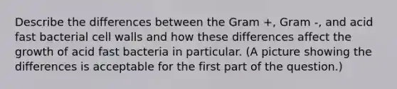 Describe the differences between the Gram +, Gram -, and acid fast bacterial cell walls and how these differences affect the growth of acid fast bacteria in particular. (A picture showing the differences is acceptable for the first part of the question.)