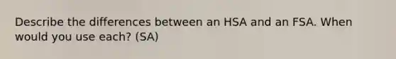 Describe the differences between an HSA and an FSA. When would you use each? (SA)