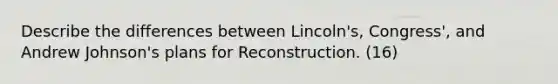 Describe the differences between Lincoln's, Congress', and Andrew Johnson's plans for Reconstruction. (16)