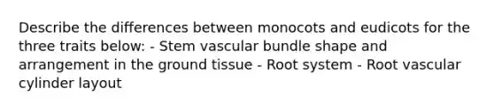 Describe the differences between monocots and eudicots for the three traits below: - Stem vascular bundle shape and arrangement in the ground tissue - Root system - Root vascular cylinder layout