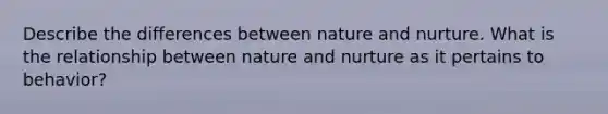 Describe the differences between nature and nurture. What is the relationship between nature and nurture as it pertains to behavior?