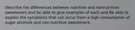 Describe the differences between nutritive and nonnutritive sweeteners and be able to give examples of each and Be able to explain the symptoms that can occur from a high consumption of sugar alcohols and non-nutritive sweeteners