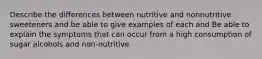 Describe the differences between nutritive and nonnutritive sweeteners and be able to give examples of each and Be able to explain the symptoms that can occur from a high consumption of sugar alcohols and non-nutritive