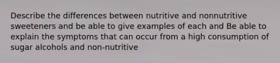 Describe the differences between nutritive and nonnutritive sweeteners and be able to give examples of each and Be able to explain the symptoms that can occur from a high consumption of sugar alcohols and non-nutritive