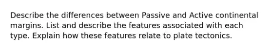 Describe the differences between Passive and Active continental margins. List and describe the features associated with each type. Explain how these features relate to plate tectonics.