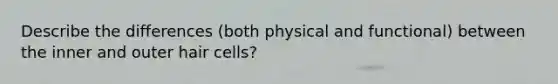 Describe the differences (both physical and functional) between the inner and outer hair cells?