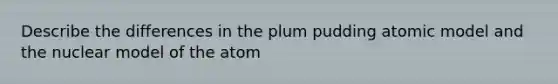 Describe the differences in the plum pudding atomic model and the nuclear model of the atom