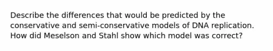 Describe the differences that would be predicted by the conservative and semi-conservative models of DNA replication. How did Meselson and Stahl show which model was correct?