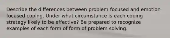 Describe the differences between problem-focused and emotion-focused coping. Under what circumstance is each coping strategy likely to be effective? Be prepared to recognize examples of each form of form of problem solving.