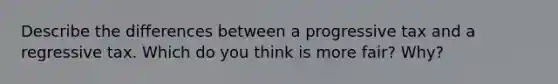 Describe the differences between a progressive tax and a regressive tax. Which do you think is more fair? Why?