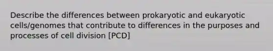 Describe the differences between prokaryotic and eukaryotic cells/genomes that contribute to differences in the purposes and processes of cell division [PCD]