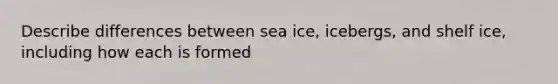 Describe differences between sea ice, icebergs, and shelf ice, including how each is formed