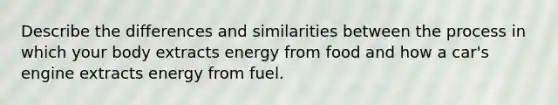 Describe the differences and similarities between the process in which your body extracts energy from food and how a car's engine extracts energy from fuel.