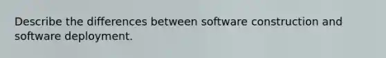 Describe the differences between software construction and software deployment.