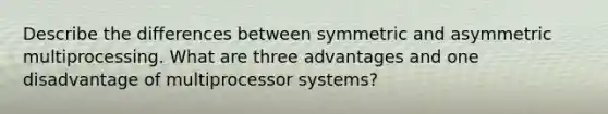 Describe the differences between symmetric and asymmetric multiprocessing. What are three advantages and one disadvantage of multiprocessor systems?