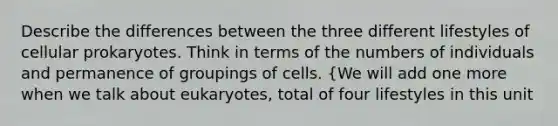 Describe the differences between the three different lifestyles of cellular prokaryotes. Think in terms of the numbers of individuals and permanence of groupings of cells. {We will add one more when we talk about eukaryotes, total of four lifestyles in this unit