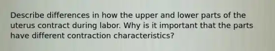 Describe differences in how the upper and lower parts of the uterus contract during labor. Why is it important that the parts have different contraction characteristics?