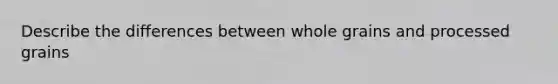 Describe the differences between whole grains and processed grains
