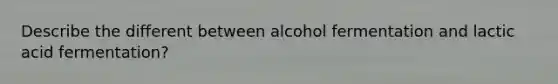 Describe the different between alcohol fermentation and lactic acid fermentation?