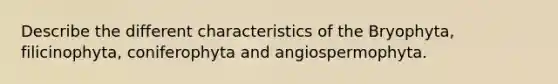 Describe the different characteristics of the Bryophyta, filicinophyta, coniferophyta and angiospermophyta.