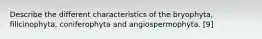 Describe the different characteristics of the bryophyta, filicinophyta, coniferophyta and angiospermophyta. [9]