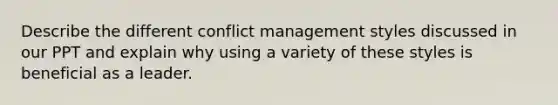 Describe the different conflict management styles discussed in our PPT and explain why using a variety of these styles is beneficial as a leader.