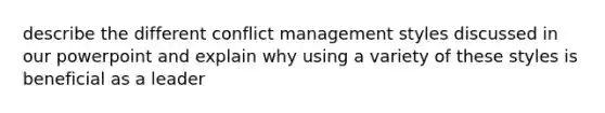 describe the different conflict management styles discussed in our powerpoint and explain why using a variety of these styles is beneficial as a leader