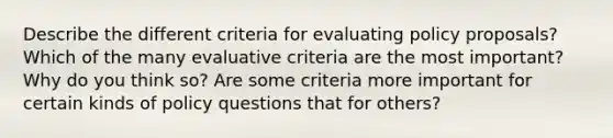 Describe the different criteria for evaluating policy proposals? Which of the many evaluative criteria are the most important? Why do you think so? Are some criteria more important for certain kinds of policy questions that for others?