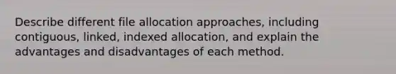 Describe different file allocation approaches, including contiguous, linked, indexed allocation, and explain the advantages and disadvantages of each method.