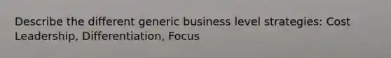 Describe the different generic business level strategies: Cost Leadership, Differentiation, Focus