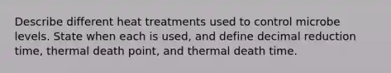 Describe different heat treatments used to control microbe levels. State when each is used, and define decimal reduction time, thermal death point, and thermal death time.