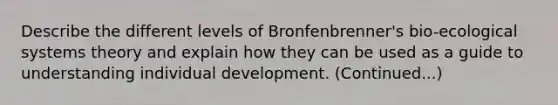 Describe the different levels of Bronfenbrenner's bio-ecological systems theory and explain how they can be used as a guide to understanding individual development. (Continued...)