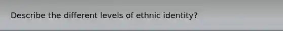 Describe the different levels of ethnic identity?