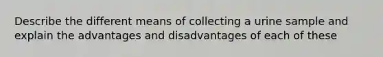 Describe the different means of collecting a urine sample and explain the advantages and disadvantages of each of these