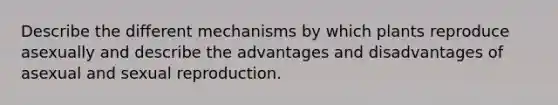 Describe the different mechanisms by which plants reproduce asexually and describe the advantages and disadvantages of asexual and sexual reproduction.