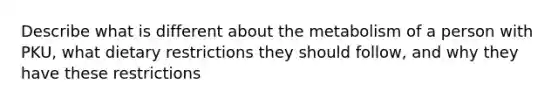 Describe what is different about the metabolism of a person with PKU, what dietary restrictions they should follow, and why they have these restrictions
