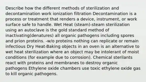 Describe how the different methods of sterilization and decontamination work ionization filtration Decontamination is a process or treatment that renders a device, instrument, or work surface safe to handle. Wet Heat (steam)-steam sterilization using an autoclave is the gold standard method of inactivating(denatures) all organic pathogens including spores and prion proteins. -w/o proteins nothing can replicate or remain infectious Dry Heat-Baking objects in an oven is an alternative to wet heat sterilization where an object may be intolerant of moist conditions (for example due to corrosion). Chemical sterilants react with proteins and membranes to destroy organic pathogens Ethylene oxide chambers use toxic ethylene oxide gas to kill organic pathogens.