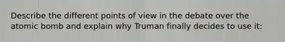 Describe the different points of view in the debate over the atomic bomb and explain why Truman finally decides to use it: