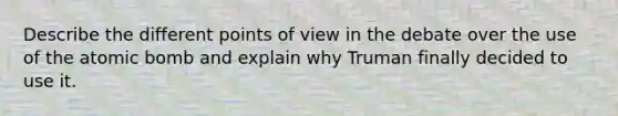 Describe the different points of view in the debate over the use of the atomic bomb and explain why Truman finally decided to use it.