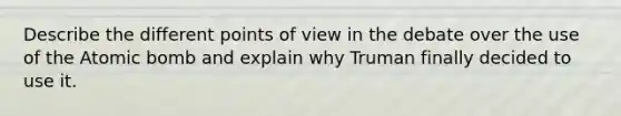 Describe the different points of view in the debate over the use of the Atomic bomb and explain why Truman finally decided to use it.