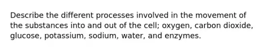 Describe the different processes involved in the movement of the substances into and out of the cell; oxygen, carbon dioxide, glucose, potassium, sodium, water, and enzymes.