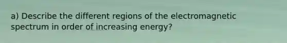 a) Describe the different regions of the electromagnetic spectrum in order of increasing energy?